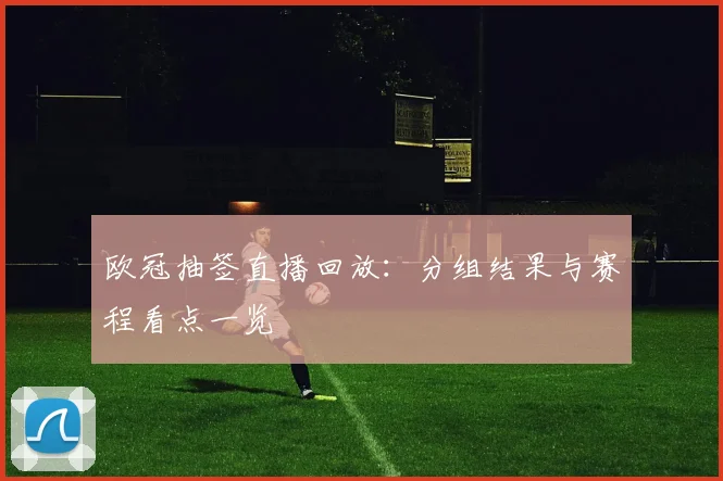 欧冠抽签直播回放：分组结果与赛程看点一览