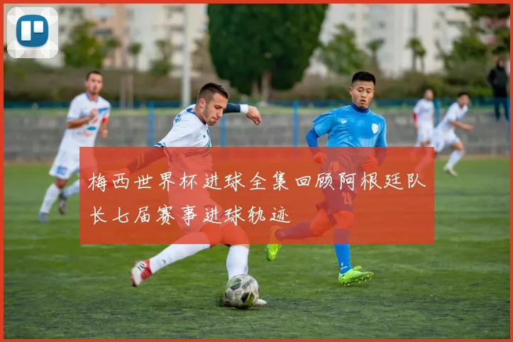 梅西世界杯进球全集回顾阿根廷队长七届赛事进球轨迹