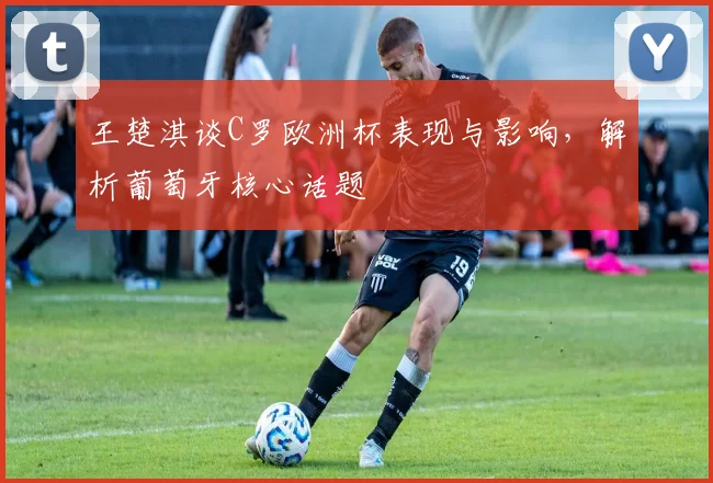王楚淇谈C罗欧洲杯表现与影响，解析葡萄牙核心话题