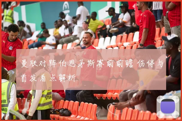 曼联对阵伯恩茅斯赛前前瞻 伤停与首发看点解析