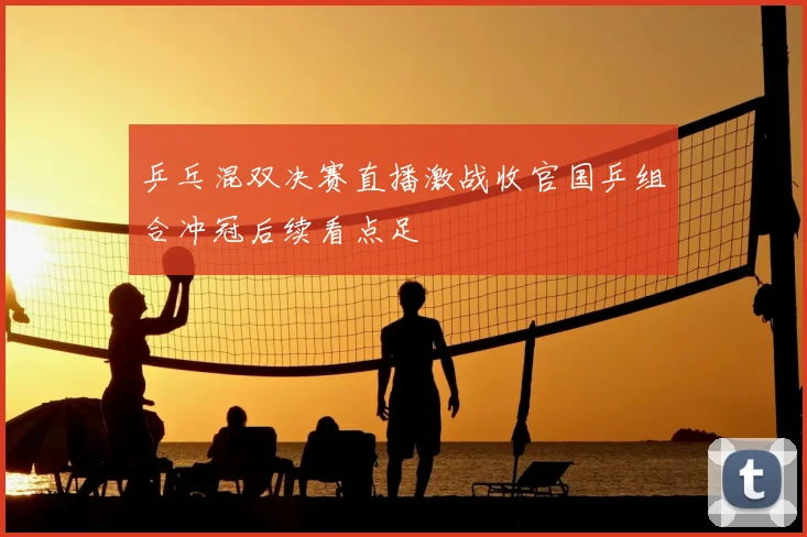 乒乓混双决赛直播激战收官国乒组合冲冠后续看点足