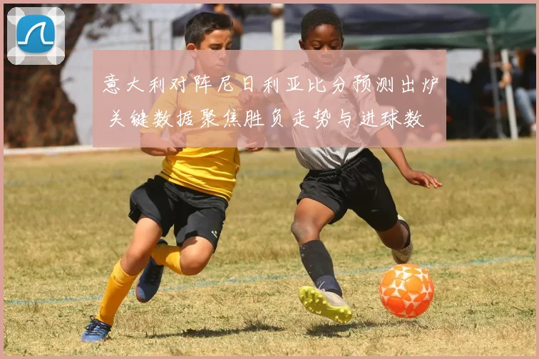 意大利对阵尼日利亚比分预测出炉 关键数据聚焦胜负走势与进球数