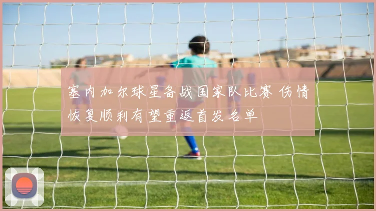 塞内加尔球星备战国家队比赛 伤情恢复顺利有望重返首发名单