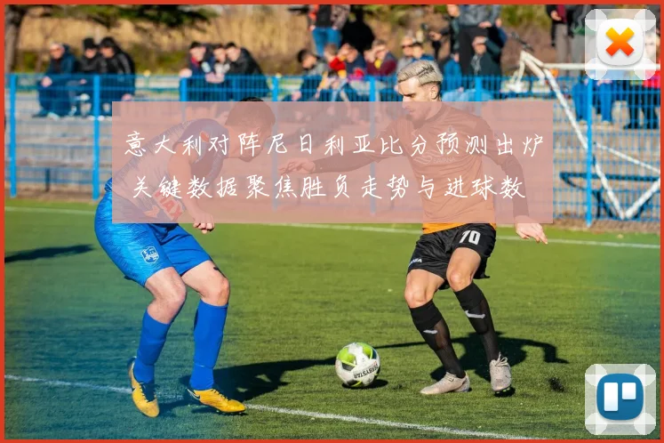 意大利对阵尼日利亚比分预测出炉 关键数据聚焦胜负走势与进球数