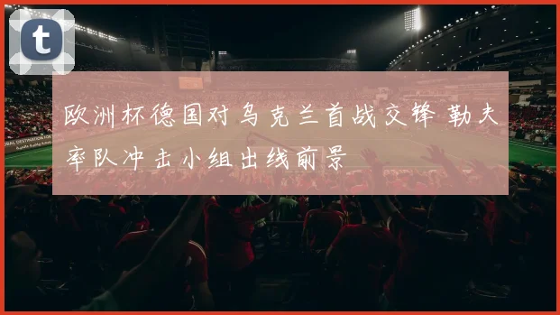 欧洲杯德国对乌克兰首战交锋 勒夫率队冲击小组出线前景
