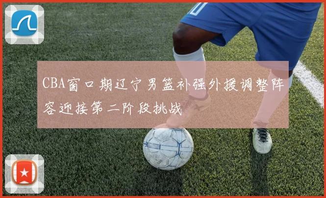 CBA窗口期辽宁男篮补强外援调整阵容迎接第二阶段挑战