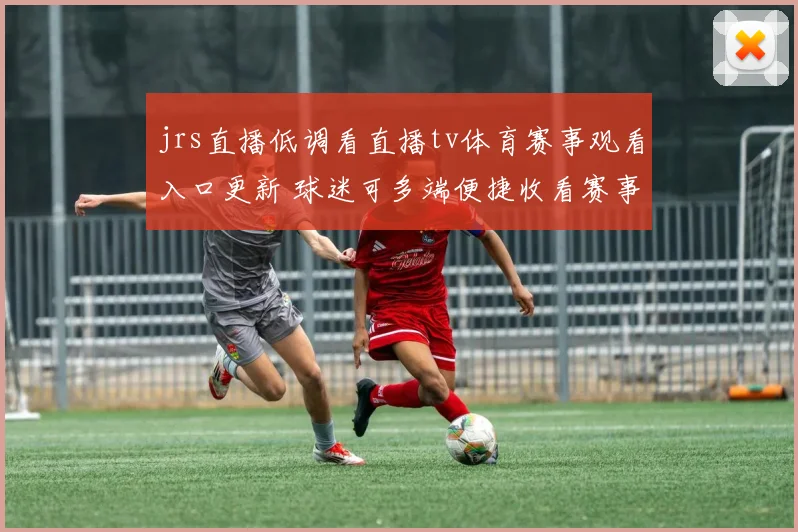 jrs直播低调看直播tv体育赛事观看入口更新 球迷可多端便捷收看赛事直播