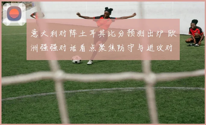 意大利对阵土耳其比分预测出炉 欧洲强强对话看点聚焦防守与进攻对决