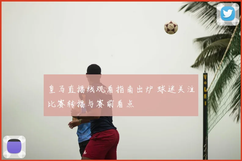 皇马直播线观看指南出炉 球迷关注比赛转播与赛前看点
