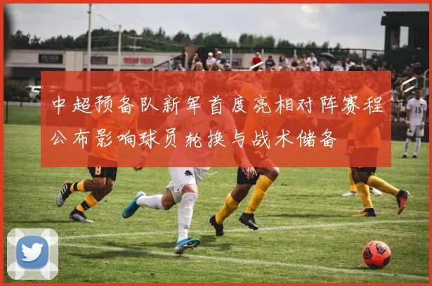 中超预备队新军首度亮相对阵赛程公布影响球员轮换与战术储备