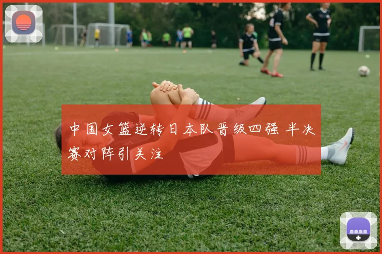 中国女篮逆转日本队晋级四强 半决赛对阵引关注