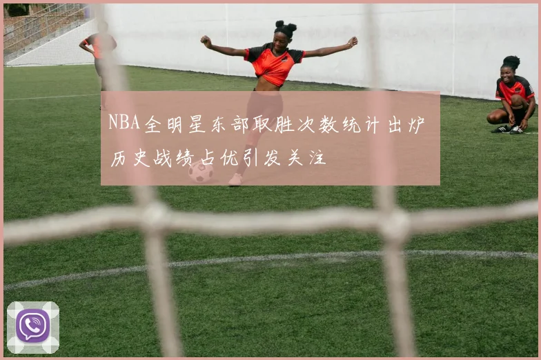 NBA全明星东部取胜次数统计出炉 历史战绩占优引发关注
