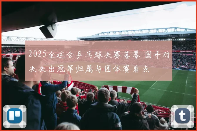 2025全运会乒乓球决赛落幕 国手对决决出冠军归属与团体赛看点