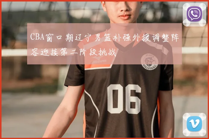 CBA窗口期辽宁男篮补强外援调整阵容迎接第二阶段挑战