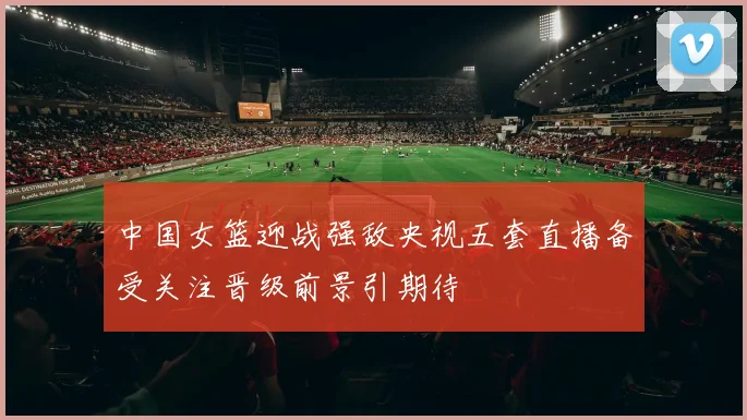 中国女篮迎战强敌央视五套直播备受关注晋级前景引期待