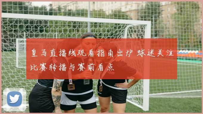皇马直播线观看指南出炉 球迷关注比赛转播与赛前看点