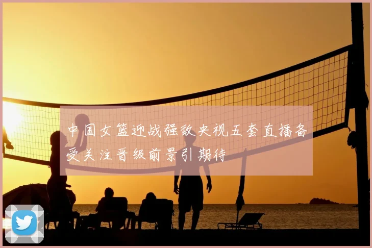 中国女篮迎战强敌央视五套直播备受关注晋级前景引期待