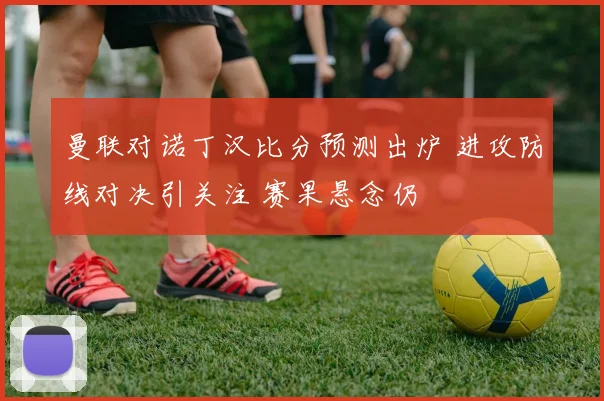 曼联对诺丁汉比分预测出炉 进攻防线对决引关注 赛果悬念仍