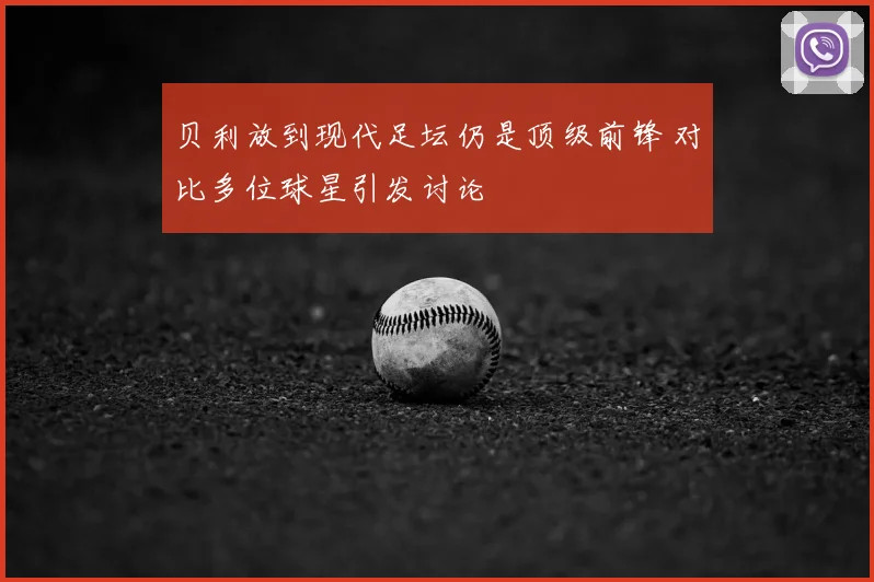 贝利放到现代足坛仍是顶级前锋 对比多位球星引发讨论