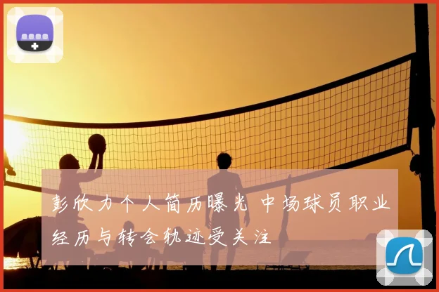 彭欣力个人简历曝光 中场球员职业经历与转会轨迹受关注