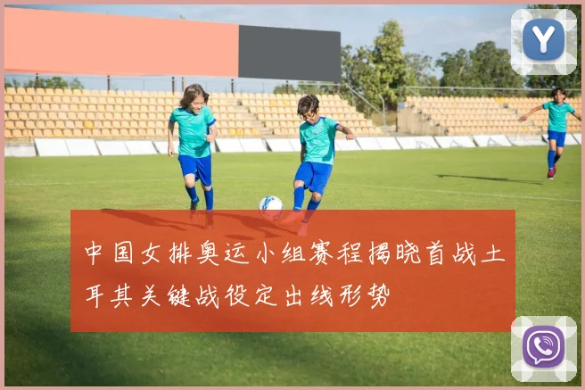 中国女排奥运小组赛程揭晓首战土耳其关键战役定出线形势