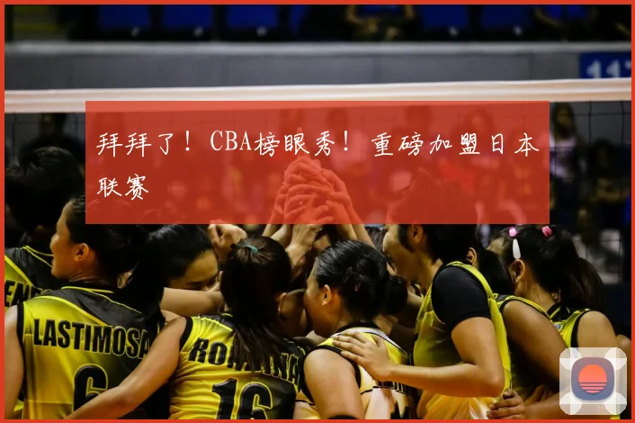 拜拜了!CBA榜眼秀!重磅加盟日本联赛