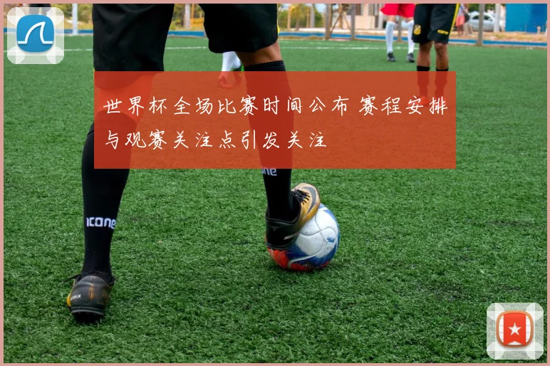 世界杯全场比赛时间公布 赛程安排与观赛关注点引发关注