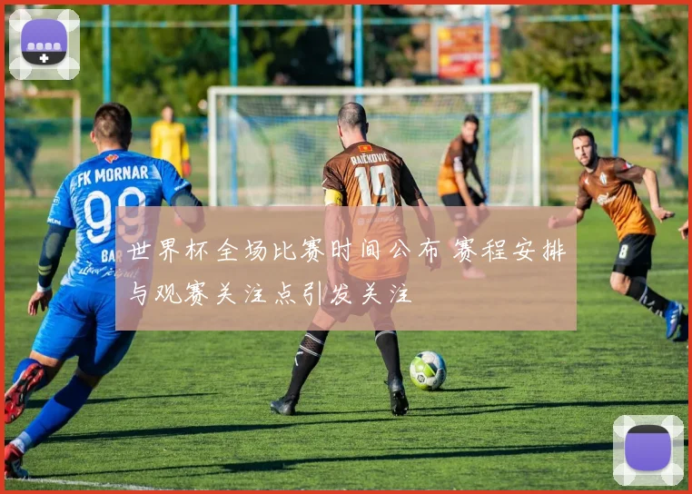 世界杯全场比赛时间公布 赛程安排与观赛关注点引发关注