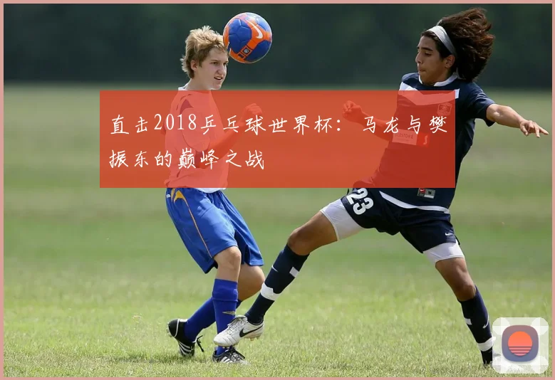 直击2018乒乓球世界杯：马龙与樊振东的巅峰之战