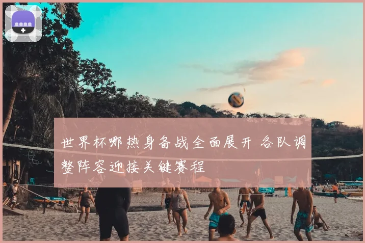 世界杯哪热身备战全面展开 各队调整阵容迎接关键赛程