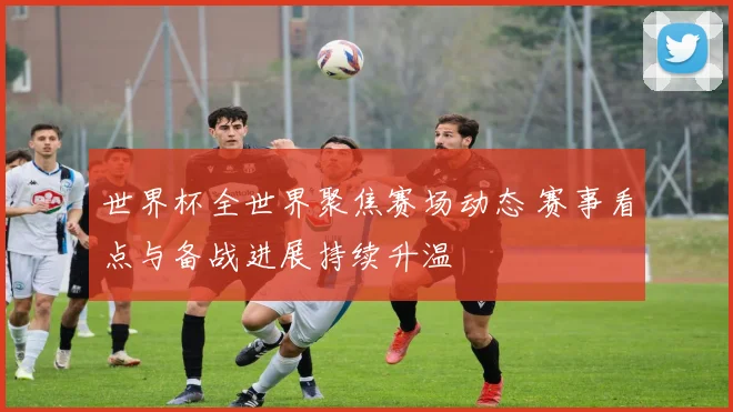 世界杯全世界聚焦赛场动态 赛事看点与备战进展持续升温