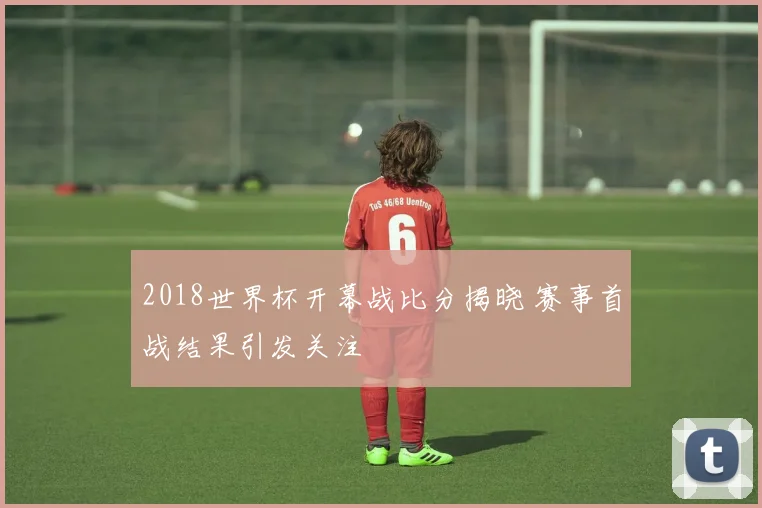 2018世界杯开幕战比分揭晓 赛事首战结果引发关注
